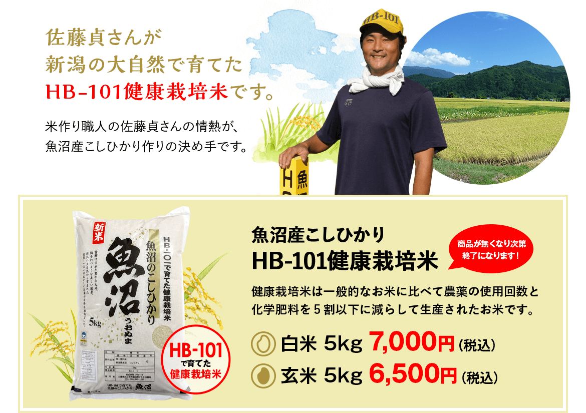 佐藤貞さんが新潟の大自然で育てたHB-101健康栽培米です。米作り職人の佐藤貞さんの情熱が、魚沼産こしひかり作りの決め手です。魚沼産こしひかりHB-101健康栽培米健康栽培米は一般的なお米に比べて農薬の使用回数と化学肥料を５割以下に減らして生産されたお米です。白米 5kg 7,000円（税込）玄米 5kg 6,500円（税込）